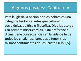 Algunos pasajes: Capitulo IV
Para la Iglesia la opción por los pobres es una
categoría teológica antes que cultural,
sociológica, política o filosófica. Dios les otorga
«su primera misericordia». Esta preferencia
divina tiene consecuencias en la vida de fe de
todos los cristianos, llamados a tener «los
mismos sentimientos de Jesucristo» (Flp 2,5).

 