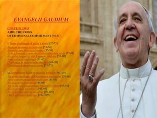 EVANGELII GAUDIUM
 CHAPTER TWO
AMID THE CRISIS
OF COMMUNAL COMMITMENT [50-51]
 I. Some challenges of today’s world [52-75]
 No to an economy of exclusion [53-54]
No to the new idolatry of money [55-56]
No to a financial system which rules rather than serves [57-58]
No to the inequality which spawns violence [59-60]
Some cultural challenges [61-67]
Challenges to inculturating the faith [68-70]
Challenges from urban cultures [71-75]
 II. Temptations faced by pastoral workers [76-109]
 Yes to the challenge of a missionary spirituality [78-80]
No to selfishness and spiritual sloth [81-83]
No to a sterile pessimism [84-86]
Yes to the new relationships brought by Christ [87-92]
No to spiritual worldliness [93-97]
No to warring among ourselves [98-101]
Other ecclesial challenges [102-109]
 