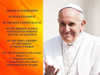 APOSTOLIC EXHORTATION
EVANGELII GAUDIUM
OF THE HOLY FATHER FRANCIS
TO THE BISHOPS, CLERGY,
CONSECRATED PERSONS
AND THE LAY FAITHFUL
ON THE PROCLAMATION
OF THE GOSPEL
IN TODAY’S WORLD
Ch 3 The Proclamation of the Gospel
Parts 3 + 4
3 - Preparing to preach
4 - Evangelization and a deeper
understanding of the kerygma
 
