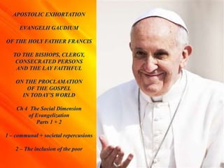 APOSTOLIC EXHORTATION
EVANGELII GAUDIUM
OF THE HOLY FATHER FRANCIS
TO THE BISHOPS, CLERGY,
CONSECRATED PERSONS
AND THE LAY FAITHFUL
ON THE PROCLAMATION
OF THE GOSPEL
IN TODAY’S WORLD
Ch 4 The Social Dimension
of Evangelization
Parts 1 + 2
1 – communal + societal repercusions
2 – The inclusion of the poor
 