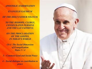 APOSTOLIC EXHORTATION
EVANGELII GAUDIUM
OF THE HOLY FATHER FRANCIS
TO THE BISHOPS, CLERGY,
CONSECRATED PERSONS
AND THE LAY FAITHFUL
ON THE PROCLAMATION
OF THE GOSPEL
IN TODAY’S WORLD
Ch 4 The Social Dimension
of Evangelization
Parts 3 + 4
3 – Common Good and Social Peace
4 – Social dialogue as contribution to
peace
 
