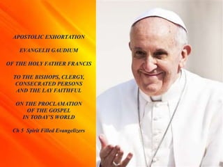 APOSTOLIC EXHORTATION
EVANGELII GAUDIUM
OF THE HOLY FATHER FRANCIS
TO THE BISHOPS, CLERGY,
CONSECRATED PERSONS
AND THE LAY FAITHFUL
ON THE PROCLAMATION
OF THE GOSPEL
IN TODAY’S WORLD
Ch 5 Spirit Filled Evangelizers
 