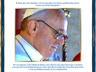 8. Dado que estoy llamado a vivir lo que pido a los demás, también debo pensar
en una conversión del papado.

Me corresponde, como Obispo de Roma, estar abierto a las sugerencias que se orienten
a un ejercicio de mi ministerio que lo vuelva más fiel al sentido que Jesucristo quiso darle
y a las necesidades actuales de la evangelización.

 