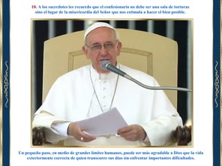 10. A los sacerdotes les recuerdo que el confesionario no debe ser una sala de torturas
sino el lugar de la misericordia del Señor que nos estimula a hacer el bien posible.

Un pequeño paso, en medio de grandes límites humanos, puede ser más agradable a Dios que la vida
exteriormente correcta de quien transcurre sus días sin enfrentar importantes dificultades.

 