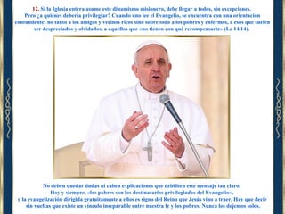 12. Si la Iglesia entera asume este dinamismo misionero, debe llegar a todos, sin excepciones.
Pero ¿a quiénes debería privilegiar? Cuando uno lee el Evangelio, se encuentra con una orientación
contundente: no tanto a los amigos y vecinos ricos sino sobre todo a los pobres y enfermos, a esos que suelen
ser despreciados y olvidados, a aquellos que «no tienen con qué recompensarte» (Lc 14,14).

No deben quedar dudas ni caben explicaciones que debiliten este mensaje tan claro.
Hoy y siempre, «los pobres son los destinatarios privilegiados del Evangelio»,
y la evangelización dirigida gratuitamente a ellos es signo del Reino que Jesús vino a traer. Hay que decir
sin vueltas que existe un vínculo inseparable entre nuestra fe y los pobres. Nunca los dejemos solos.

 