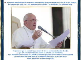 14. Así como el mandamiento de «no matar» pone un límite claro para asegurar el valor de la vida humana,
hoy tenemos que decir «no a una economía de la exclusión y la inequidad». Esa economía mata.

No puede ser que no sea noticia que muere de frío un anciano en situación de calle
y que sí lo sea una caída de dos puntos en la bolsa. Eso es exclusión.
No se puede tolerar más que se tire comida cuando hay gente que pasa hambre. Eso es inequidad.
Hoy todo entra dentro del juego de la competitividad y de la ley del más fuerte,
donde el poderoso se come al más débil.

 