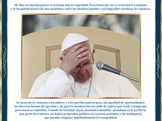 15. Hoy en muchas partes se reclama mayor seguridad. Pero hasta que no se reviertan la exclusión
y la inequidad dentro de una sociedad y entre los distintos pueblos será imposible erradicar la violencia.

Se acusa de la violencia a los pobres y a los pueblos pobres pero, sin igualdad de oportunidades,
las diversas formas de agresión y de guerra encontrarán un caldo de cultivo que tarde o temprano
provocará su explosión. Cuando la sociedad –local, nacional o mundial– abandona en la periferia
una parte de sí misma, no habrá programas políticos ni recursos policiales o de inteligencia
que puedan asegurar indefinidamente la tranquilidad.

 