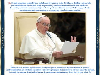 16. El individualismo posmoderno y globalizado favorece un estilo de vida que debilita el desarrollo
y la estabilidad de los vínculos entre las personas, y que desnaturaliza los vínculos familiares.
La acción pastoral debe mostrar mejor todavía que la relación con nuestro Padre exige y alienta
una comunión que sane, promueva y afiance los vínculos interpersonales.

Mientras en el mundo, especialmente en algunos países, reaparecen diversas formas de guerras
y enfrentamientos, los cristianos insistimos en nuestra propuesta de reconocer al otro, de sanar las heridas,
de construir puentes, de estrechar lazos y de ayudarnos «mutuamente a llevar las cargas» (Ga 6,2).

 