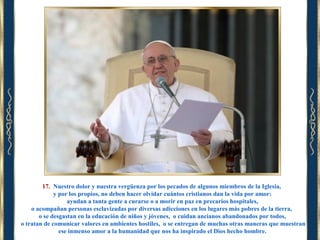 17. Nuestro dolor y nuestra vergüenza por los pecados de algunos miembros de la Iglesia,
y por los propios, no deben hacer olvidar cuántos cristianos dan la vida por amor:
ayudan a tanta gente a curarse o a morir en paz en precarios hospitales,
o acompañan personas esclavizadas por diversas adicciones en los lugares más pobres de la tierra,
o se desgastan en la educación de niños y jóvenes, o cuidan ancianos abandonados por todos,
o tratan de comunicar valores en ambientes hostiles, o se entregan de muchas otras maneras que muestran
ese inmenso amor a la humanidad que nos ha inspirado el Dios hecho hombre.

 
