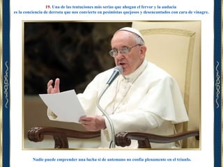 19. Una de las tentaciones más serias que ahogan el fervor y la audacia
es la conciencia de derrota que nos convierte en pesimistas quejosos y desencantados con cara de vinagre.

Nadie puede emprender una lucha si de antemano no confía plenamente en el triunfo.

 