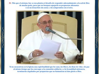21. Más que el ateísmo, hoy se nos plantea el desafío de responder adecuadamente a la sed de Dios
de mucha gente, para que no busquen apagarla en propuestas alienantes
o en un Jesucristo sin carne y sin compromiso con el otro.

Si no encuentran en la Iglesia una espiritualidad que los sane, los libere, los llene de vida y de paz
al mismo tiempo que los convoque a la comunión solidaria y a la fecundidad misionera,
terminarán engañados por propuestas que no humanizan ni dan gloria a Dios.

 