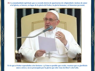 22. La mundanidad espiritual, que se esconde detrás de apariencias de religiosidad e incluso de amor
a la Iglesia, es buscar, en lugar de la gloria del Señor, la gloria humana y el bienestar personal.

Es lo que el Señor reprochaba a los fariseos: «¿Cómo es posible que creáis, vosotros que os glorificáis
unos a otros y no os preocupáis por la gloria que sólo viene de Dios?» (Jn 5,44).

 