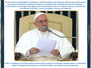 23. Esta oscura mundanidad se manifiesta en muchas actitudes aparentemente opuestas pero con la misma
pretensión de «dominar el espacio de la Iglesia». En algunos hay un cuidado ostentoso de la liturgia,
de la doctrina y del prestigio de la Iglesia, pero sin preocuparles que el Evangelio tenga una real inserción
en el Pueblo fiel de Dios y en las necesidades concretas de la historia.

O bien se despliega en un funcionalismo empresarial, cargado de estadísticas, planificaciones y evaluaciones,
donde el principal beneficiario no es el Pueblo de Dios sino la Iglesia como organización.

 