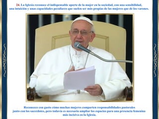 24. La Iglesia reconoce el indispensable aporte de la mujer en la sociedad, con una sensibilidad,
una intuición y unas capacidades peculiares que suelen ser más propias de las mujeres que de los varones.

Reconozco con gusto cómo muchas mujeres comparten responsabilidades pastorales
junto con los sacerdotes, pero todavía es necesario ampliar los espacios para una presencia femenina
más incisiva en la Iglesia.

 