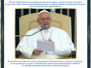 25. Las reivindicaciones de los legítimos derechos de las mujeres, a partir de la firme convicción
de que varón y mujer tienen la misma dignidad, plantean a la Iglesia profundas preguntas que la desafían
y que no se pueden eludir superficialmente.

El sacerdocio reservado a los varones, como signo de Cristo Esposo que se entrega en la Eucaristía,
es una cuestión que no se pone en discusión, pero puede volverse particularmente conflictiva
si se identifica demasiado la potestad sacramental con el poder.

 
