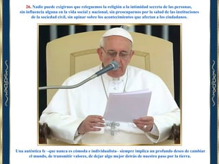 26. Nadie puede exigirnos que releguemos la religión a la intimidad secreta de las personas,
sin influencia alguna en la vida social y nacional, sin preocuparnos por la salud de las instituciones
de la sociedad civil, sin opinar sobre los acontecimientos que afectan a los ciudadanos.

Una auténtica fe –que nunca es cómoda e individualista– siempre implica un profundo deseo de cambiar
el mundo, de transmitir valores, de dejar algo mejor detrás de nuestro paso por la tierra.

 