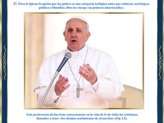 27. Para la Iglesia la opción por los pobres es una categoría teológica antes que cultural, sociológica,
política o filosófica. Dios les otorga «su primera misericordia».

Esta preferencia divina tiene consecuencias en la vida de fe de todos los cristianos,
llamados a tener «los mismos sentimientos de Jesucristo» (Flp 2,5).

 