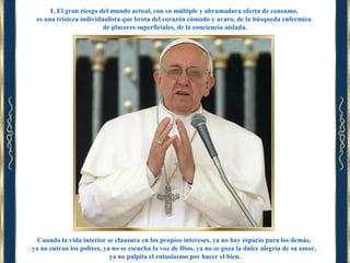 1. El gran riesgo del mundo actual, con su múltiple y abrumadora oferta de consumo,
es una tristeza individualista que brota del corazón cómodo y avaro, de la búsqueda enfermiza
de placeres superficiales, de la conciencia aislada.

Cuando la vida interior se clausura en los propios intereses, ya no hay espacio para los demás,
ya no entran los pobres, ya no se escucha la voz de Dios, ya no se goza la dulce alegría de su amor,
ya no palpita el entusiasmo por hacer el bien.

 