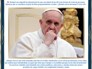 28. Siempre me angustió la situación de los que son objeto de las diversas formas de trata de personas.
Quisiera que se escuchara el grito de Dios preguntándonos a todos: «¿Dónde está tu hermano?» (Gn 4,9).

¿Dónde está ese que estás matando cada día en el taller clandestino, en la red de prostitución, en los niños
que utilizas para mendicidad, en aquel que tiene que trabajar a escondidas porque no ha sido formalizado?
En nuestras ciudades está instalado este crimen mafioso y aberrante, y muchos tienen las manos
preñadas de sangre debido a la complicidad cómoda y muda.

 