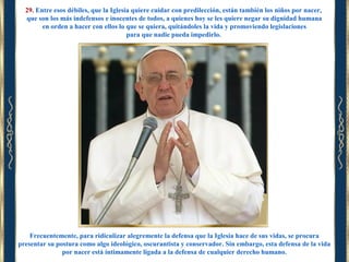 29. Entre esos débiles, que la Iglesia quiere cuidar con predilección, están también los niños por nacer,
que son los más indefensos e inocentes de todos, a quienes hoy se les quiere negar su dignidad humana
en orden a hacer con ellos lo que se quiera, quitándoles la vida y promoviendo legislaciones
para que nadie pueda impedirlo.

Frecuentemente, para ridiculizar alegremente la defensa que la Iglesia hace de sus vidas, se procura
presentar su postura como algo ideológico, oscurantista y conservador. Sin embargo, esta defensa de la vida
por nacer está íntimamente ligada a la defensa de cualquier derecho humano.

 