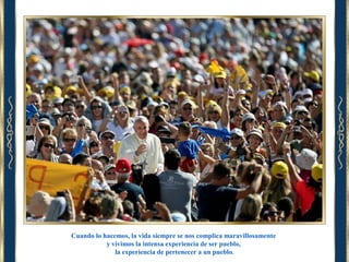 Cuando lo hacemos, la vida siempre se nos complica maravillosamente
y vivimos la intensa experiencia de ser pueblo,
la experiencia de pertenecer a un pueblo.

 