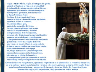 Virgen y Madre María, tú que, movida por el Espíritu,
acogiste al Verbo de la vida en la profundidad
de tu humilde fe, totalmente entregada al Eterno,
ayúdanos a decir nuestro «sí» ante la urgencia,
más imperiosa que nunca, de hacer resonar
la Buena Noticia de Jesús.
Tú, llena de la presencia de Cristo,
llevaste la alegría a Juan el Bautista, haciéndolo
exultar en el seno de su madre.
Tú, estremecida de gozo,
cantaste las maravillas del Señor.
Tú, que estuviste plantada ante la cruz
con una fe inquebrantable y recibiste
el alegre consuelo de la resurrección,
recogiste a los discípulos en la espera del Espíritu
para que naciera la Iglesia evangelizadora.
Consíguenos ahora un nuevo ardor de resucitados
para llevar a todos el Evangelio de la vida
que vence a la muerte. Danos la santa audacia
de buscar nuevos caminos para que llegue a todos
el don de la belleza que no se apaga.
Tú, Virgen de la escucha y la contemplación,
madre del amor, esposa de las bodas eternas,
intercede por la Iglesia, de la cual eres
el icono purísimo, para que ella nunca se encierre
ni se detenga en su pasión por instaurar el Reino.
Estrella de la nueva evangelización, ayúdanos a resplandecer en el testimonio de la comunión, del servicio,
de la fe ardiente y generosa, de la justicia y el amor a los pobres, para que la alegría del Evangelio llegue
hasta los confines de la tierra y ninguna periferia se prive de su luz. Madre del Evangelio viviente,
manantial de alegría para los pequeños, ruega por nosotros. Amén. Aleluya.

 