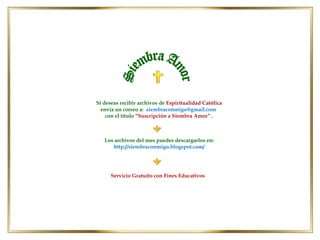Si deseas recibir archivos de Espiritualidad Católica
envía un correo a: siembraconmigo@gmail.com
con el título “Suscripción a Siembra Amor” .

Los archivos del mes puedes descargarlos en:
http://siembraconmigo.blogspot.com/

Servicio Gratuito con Fines Educativos

 