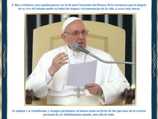 2. Hay cristianos cuya opción parece ser la de una Cuaresma sin Pascua. Pero reconozco que la alegría
no se vive del mismo modo en todas las etapas y circunstancias de la vida, a veces muy duras.

Se adapta y se transforma, y siempre permanece al menos como un brote de luz que nace de la certeza
personal de ser infinitamente amado, más allá de todo.

 