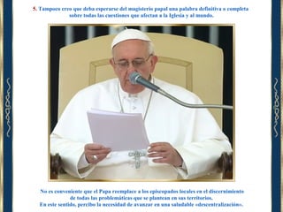 5. Tampoco creo que deba esperarse del magisterio papal una palabra definitiva o completa
sobre todas las cuestiones que afectan a la Iglesia y al mundo.

No es conveniente que el Papa reemplace a los episcopados locales en el discernimiento
de todas las problemáticas que se plantean en sus territorios.
En este sentido, percibo la necesidad de avanzar en una saludable «descentralización».

 