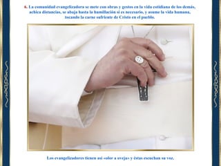 6. La comunidad evangelizadora se mete con obras y gestos en la vida cotidiana de los demás,
achica distancias, se abaja hasta la humillación si es necesario, y asume la vida humana,
tocando la carne sufriente de Cristo en el pueblo.

Los evangelizadores tienen así «olor a oveja» y éstas escuchan su voz.

 