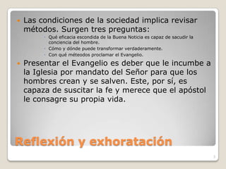 Reflexión y exhorataciónLas condiciones de la sociedad implica revisar métodos. Surgen tres preguntas:Qué eficacia escondida de la Buena Noticia es capaz de sacudir la conciencia del hombre.Cómo y dónde puede transformar verdaderamente.Con qué méteodos proclamar el Evangelio.Presentar el Evangelio es deber que le incumbe a la Iglesia por mandato del Señor para que los hombres crean y se salven. Este, por sí, es capaza de suscitar la fe y merece que el apóstol le consagre su propia vida.3