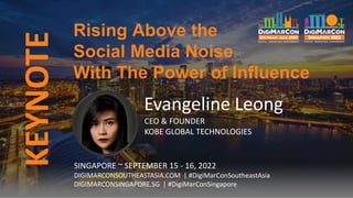 KEYNOTE
Evangeline Leong
CEO & FOUNDER
KOBE GLOBAL TECHNOLOGIES
Rising Above the
Social Media Noise
With The Power of Influence
SINGAPORE ~ SEPTEMBER 15 - 16, 2022
DIGIMARCONSOUTHEASTASIA.COM | #DigiMarConSoutheastAsia
DIGIMARCONSINGAPORE.SG | #DigiMarConSingapore
 
