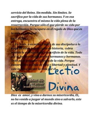 servicio del Reino. Sin medida. Sin límites. Se
sacrifica por la vida de sus hermanos. Y en esa
entrega, encuentra el mismo la vida plena de la
resurrección. Porque sólo el que pierde su vida por
los hermanos la recupera en el regalo de Dios que es
la vida en plenitud.
REFLEXION
En Jesús, y en miles y miles de sus discípulos a lo
largo de estos veinte siglos de historia, cobra
sentido la entrega total, el sacrificio de la vida. Todo
por el Reino es todos por los hermanos y hermanas.
Todo para extender el Reino de la vida. Porque
nuestro Dios es Dios de vida y libertad y plenitud. Y
vale la pena perder la vida por él.
Dios es amor, y vino a darnos su misericordia, EL,
no ha venido a juzgar al mundo sino a salvarlo, este
es el tiempo de la misericordia divina.
 