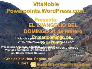 VitaNoble
    Powerpoints.WordPress.com.
                         Presenta:
                     EL EVANGELIO DEL
                 DOMINGO 21 de febrero
                       Primer domingo de
                               de 2010
          Inicia otra presentación de su colección en
            VitaNoblePowerpoints.WordPress.com
                          Cuaresma
Presentacióncon avance automático de slides y sonido
             recibida, adaptada y alojada en
   Vitanoblepowerpoints.wordpress.com
                                                  a free PPS by:
        por Héctor Robles Carrasco
                                                 Vitanoble
  Gracias a la Hna. Regina, su
         autora y a….Monjas de Sant Benet de Montserrat
 