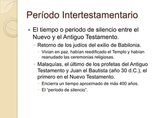 Período Intertestamentario
 El tiempo o periodo de silencio entre el
Nuevo y el Antiguo Testamento.
◦ Retorno de los judíos del exilio de Babilonia.
 Vivian en paz, habían reedificado el Templo y habían
reanudado las ceremonias religiosas.
◦ Malaquías, el último de los profetas del Antiguo
Testamento y Juan el Bautista (año 30 d.C.), el
primero en el Nuevo Testamento.
 Encierra un tiempo aproximado de más 400 años.
 El “período de silencio”.
 