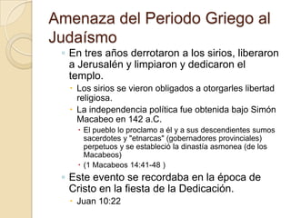 Amenaza del Periodo Griego al
Judaísmo
◦ En tres años derrotaron a los sirios, liberaron
a Jerusalén y limpiaron y dedicaron el
templo.
 Los sirios se vieron obligados a otorgarles libertad
religiosa.
 La independencia política fue obtenida bajo Simón
Macabeo en 142 a.C.
 El pueblo lo proclamo a él y a sus descendientes sumos
sacerdotes y "etnarcas" (gobernadores provinciales)
perpetuos y se estableció la dinastía asmonea (de los
Macabeos)
 (1 Macabeos 14:41-48 )
◦ Este evento se recordaba en la época de
Cristo en la fiesta de la Dedicación.
 Juan 10:22
 