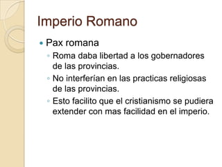 Imperio Romano
 Pax romana
◦ Roma daba libertad a los gobernadores
de las provincias.
◦ No interferían en las practicas religiosas
de las provincias.
◦ Esto facilito que el cristianismo se pudiera
extender con mas facilidad en el imperio.
 