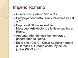 Imperio Romano
 Guerra Civil judía (67-63 a.C.)
 Pompeyo conquistó Siria y Palestina en 63
a.C.
 Depuso al último sacerdote
Macabeo, Aristóbulo II, y lo llevó cautivo a
Roma.
 Antípater (de Idumea) fue nombrado
gobernador de Judea.
 En el año 40 a. C., César Augusto nombró
a Herodes el Grande como rey de los
judíos (37 -3 a.C.).
 