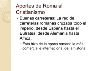 Aportes de Roma al
Cristianismo
 Buenas carreteras: La red de
carreteras romanas cruzaba todo el
imperio, desde España hasta el
Eufrates; desde Alemania hasta
África.
◦ Esto hizo de la época romana la más
comercial e internacional de la historia.
 