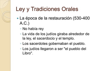 Ley y Tradiciones Orales
 La época de la restauración (530-400
A.C.)
◦ No había rey
◦ La vida de los judíos giraba alrededor de
la ley, el sacerdocio y el templo.
◦ Los sacerdotes gobernaban el pueblo.
◦ Los judíos llegaron a ser "el pueblo del
Libro".
 