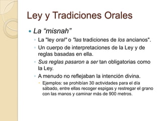 Ley y Tradiciones Orales
 La “misnah”
◦ La "ley oral" o "las tradiciones de los ancianos".
◦ Un cuerpo de interpretaciones de la Ley y de
reglas basadas en ella.
◦ Sus reglas pasaron a ser tan obligatorias como
la Ley.
◦ A menudo no reflejaban la intención divina.
 Ejemplos: se prohibían 30 actividades para el día
sábado, entre ellas recoger espigas y restregar el grano
con las manos y caminar más de 900 metros.
 