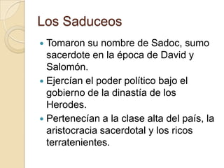 Los Saduceos
 Tomaron su nombre de Sadoc, sumo
sacerdote en la época de David y
Salomón.
 Ejercían el poder político bajo el
gobierno de la dinastía de los
Herodes.
 Pertenecían a la clase alta del país, la
aristocracia sacerdotal y los ricos
terratenientes.
 