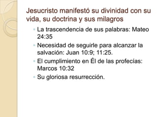 Jesucristo manifestó su divinidad con su
vida, su doctrina y sus milagros
◦ La trascendencia de sus palabras: Mateo
24:35
◦ Necesidad de seguirle para alcanzar la
salvación: Juan 10:9; 11:25.
◦ El cumplimiento en Él de las profecías:
Marcos 10:32
◦ Su gloriosa resurrección.
 