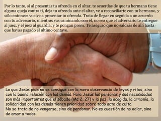 Por lo tanto, si al presentar tu ofrenda en el altar, te acuerdas de que tu hermano tiene alguna queja contra ti, deja tu ofrenda ante el altar, ve a reconciliarte con tu hermano, y sólo entonces vuelve a presentar tu ofrenda. Trata de llegar en seguida a un acuerdo con tu adversario, mientras vas caminando con él, no sea que el adversario te entregue al juez, y el juez al guardia, y te pongan preso. Te aseguro que no saldrás de allí hasta que hayas pagado el último centavo. Lo que Jesús pide no se consigue con la mera observancia de leyes y ritos, sino con la buena relación con los demás. Para Jesús las personas y sus necesidades son más importantes que el sábado (Mc 2, 27) y la paz, la acogida, la armonía, la solidaridad con los demás tienen prioridad sobre todo acto de culto. No se trata de no vengarse, sino de perdonar. No es cuestión de no odiar, sino de amar a todos.  