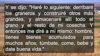 Y se dijo: "Haré lo siguiente: derribaré
los graneros y construiré otros más
grandes, y almacenaré allí todo el
grano y el resto de mi cosecha. Y
entonces me diré a mí mismo: hombre,
tienes bienes acumulados para
muchos años; túmbate, come, bebe y
date buena vida."
 