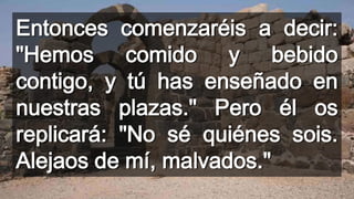 Entonces comenzaréis a decir:
"Hemos comido y bebido
contigo, y tú has enseñado en
nuestras plazas." Pero él os
replicará: "No sé quiénes sois.
Alejaos de mí, malvados."
 