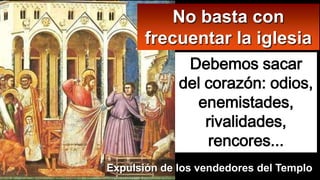 Debemos sacar
del corazón: odios,
enemistades,
rivalidades,
rencores...
No basta con
frecuentar la iglesia
Expulsión de los vendedores del Templo
 