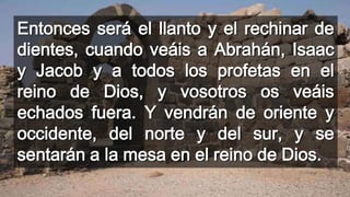 Entonces será el llanto y el rechinar de
dientes, cuando veáis a Abrahán, Isaac
y Jacob y a todos los profetas en el
reino de Dios, y vosotros os veáis
echados fuera. Y vendrán de oriente y
occidente, del norte y del sur, y se
sentarán a la mesa en el reino de Dios.
 