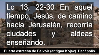 Lc 13, 22-30 En aquel
tiempo, Jesús, de camino
hacia Jerusalén, recorría
ciudades y aldeas
enseñando.
Puerta estrecha de Belvoir (antigua Kojav) Decápolis
 