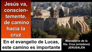 Jesús va,
conscien-
temente,
de camino
hacia la
cruz
Monasterio de la
Sta. Cruz (ortodoxo)
JERUSALÉN
En el evangelio de Lucas,
este camino es importante
 